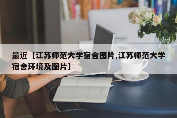 最近【江苏师范大学宿舍图片,江苏师范大学宿舍环境及图片】