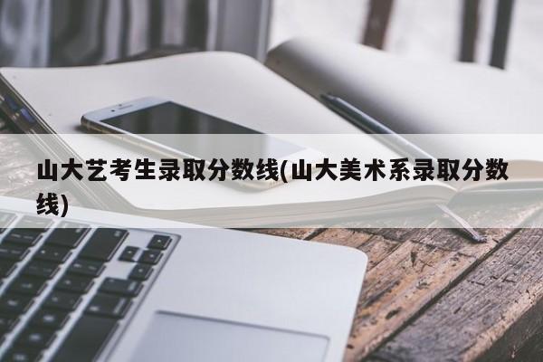 山大艺考生录取分数线(山大美术系录取分数线)