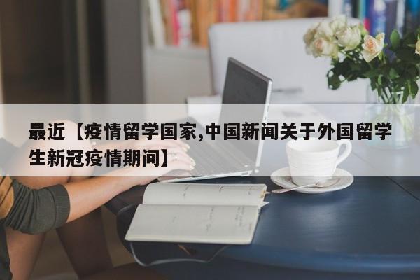 最近【疫情留学国家,中国新闻关于外国留学生新冠疫情期间】