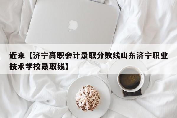 近来【济宁高职会计录取分数线山东济宁职业技术学校录取线】