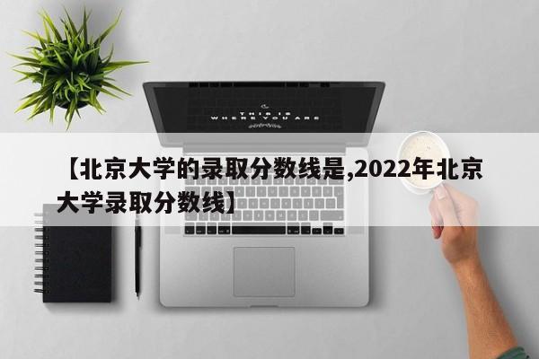 【北京大学的录取分数线是,2022年北京大学录取分数线】