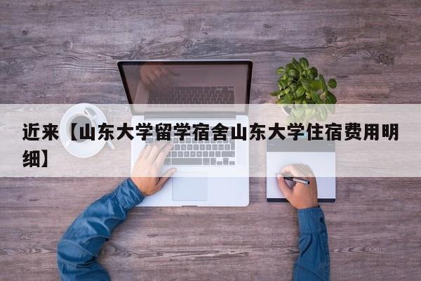 近来【山东大学留学宿舍山东大学住宿费用明细】