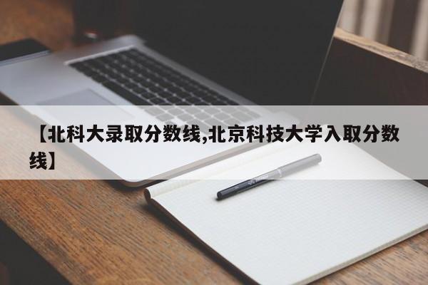 【北科大录取分数线,北京科技大学入取分数线】
