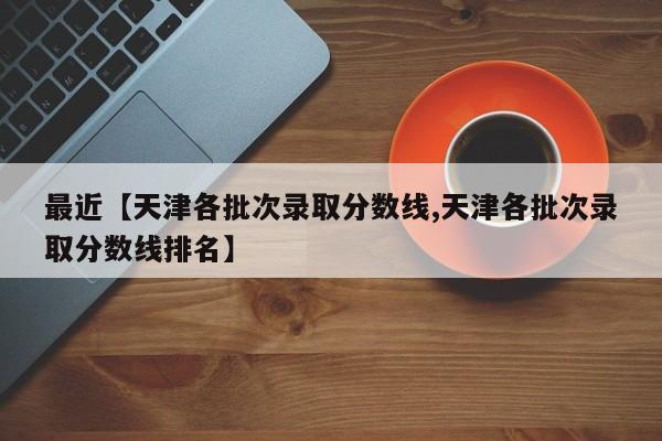 最近【天津各批次录取分数线,天津各批次录取分数线排名】