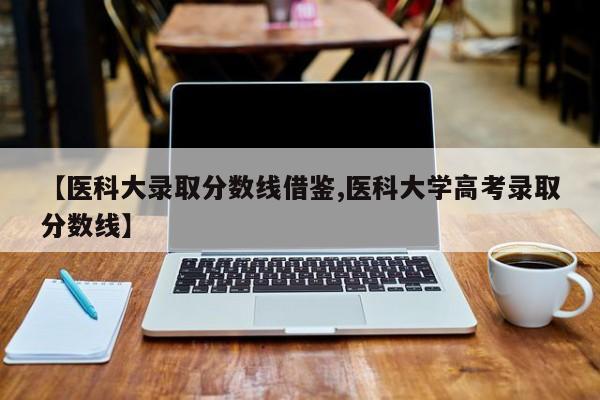 【医科大录取分数线借鉴,医科大学高考录取分数线】