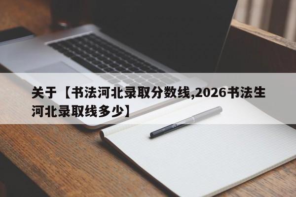 关于【书法河北录取分数线,2026书法生河北录取线多少】