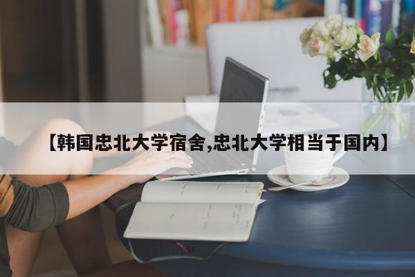 【韩国忠北大学宿舍,忠北大学相当于国内】
