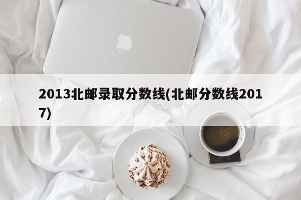 2013北邮录取分数线(北邮分数线2017)