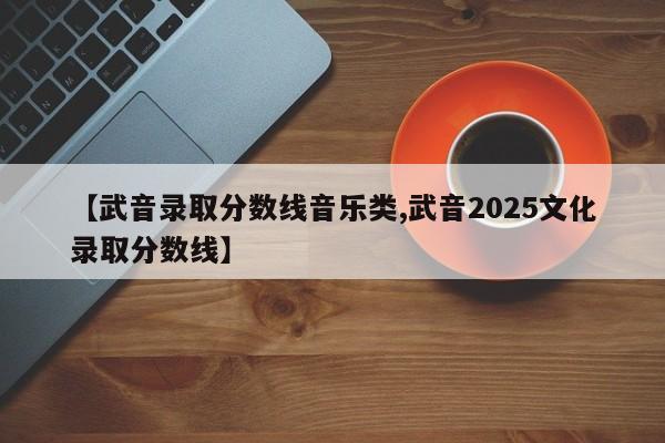 【武音录取分数线音乐类,武音2025文化录取分数线】