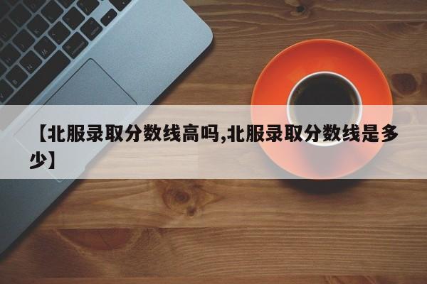 【北服录取分数线高吗,北服录取分数线是多少】
