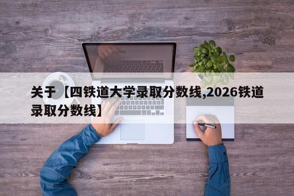 关于【四铁道大学录取分数线,2026铁道录取分数线】