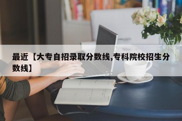 最近【大专自招录取分数线,专科院校招生分数线】