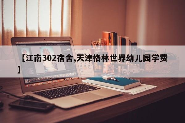 【江南302宿舍,天津格林世界幼儿园学费】