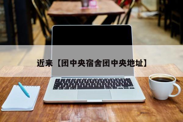 近来【团中央宿舍团中央地址】