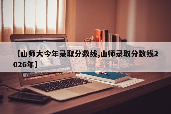 【山师大今年录取分数线,山师录取分数线2026年】
