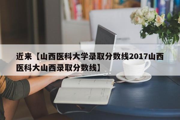 近来【山西医科大学录取分数线2017山西医科大山西录取分数线】