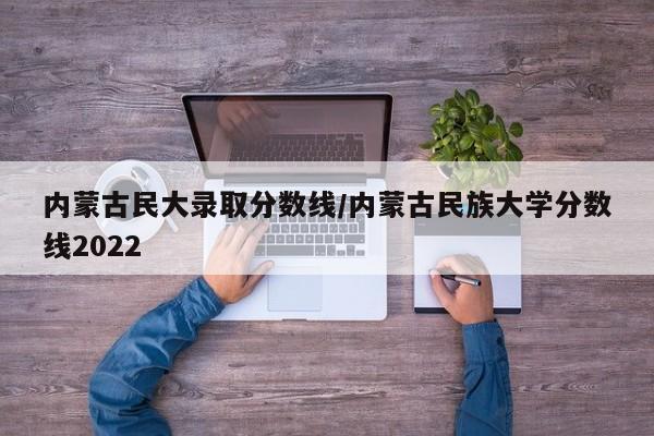 内蒙古民大录取分数线/内蒙古民族大学分数线2022