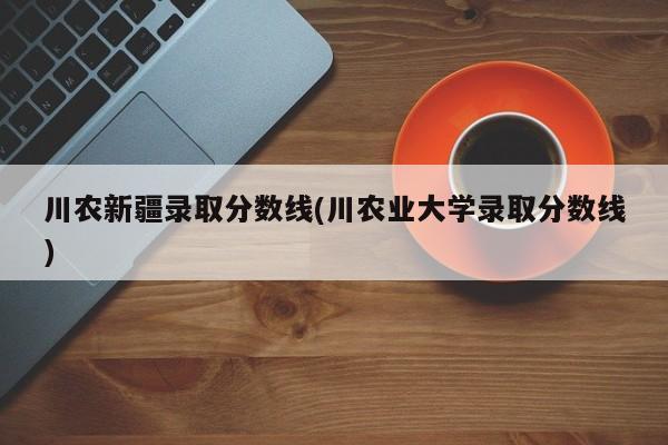 川农新疆录取分数线(川农业大学录取分数线)