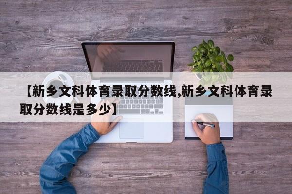 【新乡文科体育录取分数线,新乡文科体育录取分数线是多少】