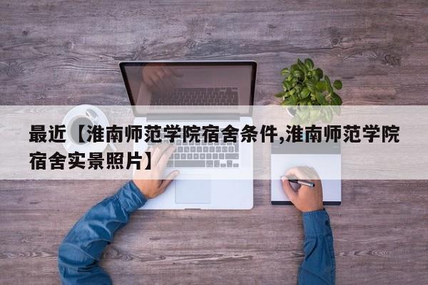 最近【淮南师范学院宿舍条件,淮南师范学院宿舍实景照片】