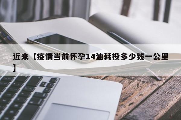 近来【疫情当前怀孕14油耗投多少钱一公里】