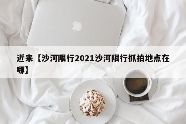 近来【沙河限行2021沙河限行抓拍地点在哪】