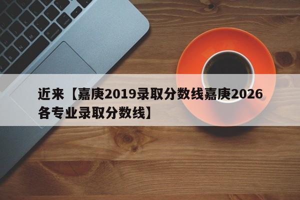 近来【嘉庚2019录取分数线嘉庚2026各专业录取分数线】