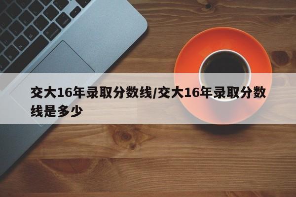 交大16年录取分数线/交大16年录取分数线是多少