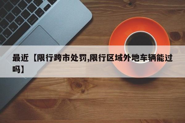 最近【限行跨市处罚,限行区域外地车辆能过吗】