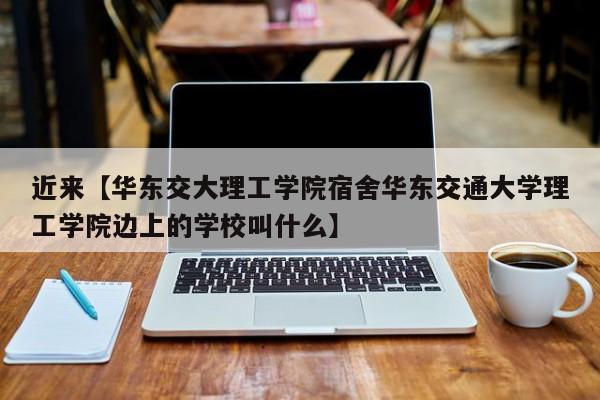 近来【华东交大理工学院宿舍华东交通大学理工学院边上的学校叫什么】