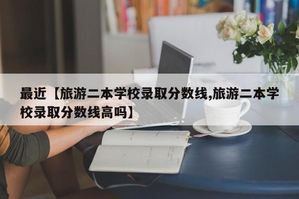 最近【旅游二本学校录取分数线,旅游二本学校录取分数线高吗】
