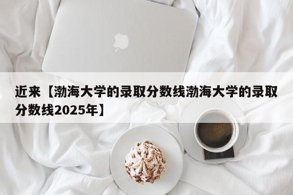 近来【渤海大学的录取分数线渤海大学的录取分数线2025年】