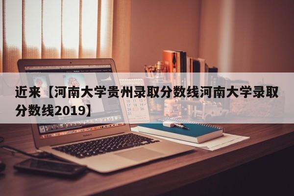 近来【河南大学贵州录取分数线河南大学录取分数线2019】