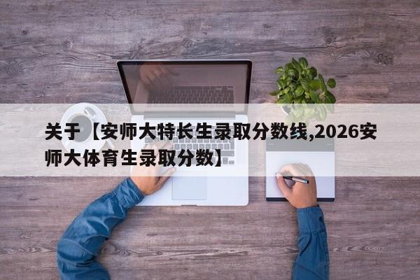 关于【安师大特长生录取分数线,2026安师大体育生录取分数】