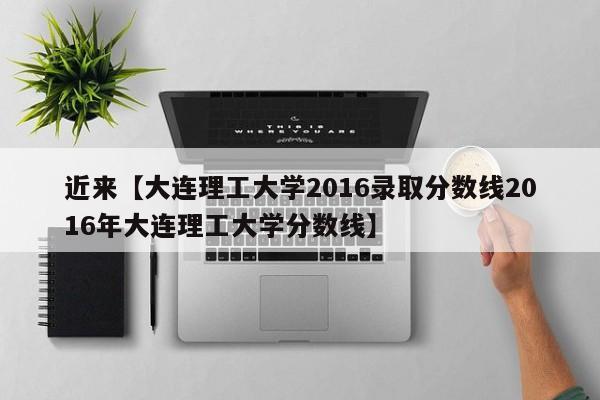 近来【大连理工大学2016录取分数线2016年大连理工大学分数线】