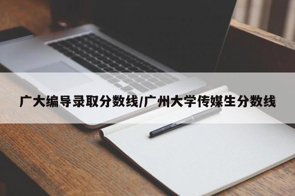 广大编导录取分数线/广州大学传媒生分数线