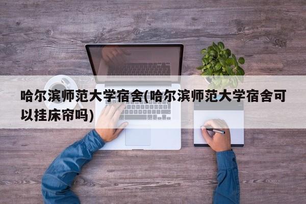 哈尔滨师范大学宿舍(哈尔滨师范大学宿舍可以挂床帘吗)