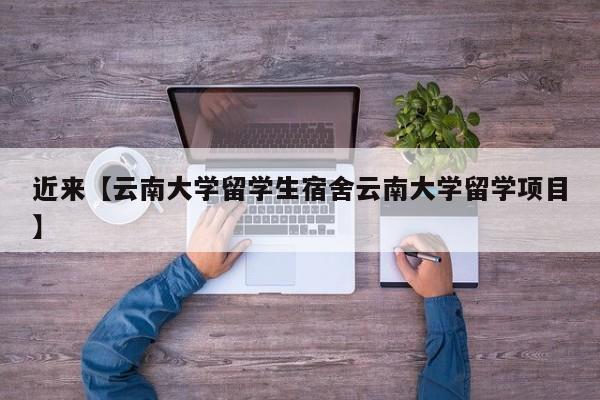 近来【云南大学留学生宿舍云南大学留学项目】
