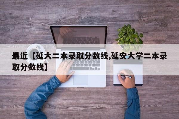 最近【延大二本录取分数线,延安大学二本录取分数线】