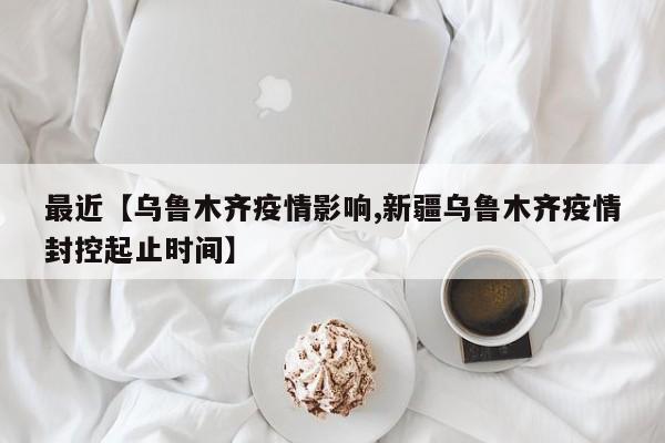 最近【乌鲁木齐疫情影响,新疆乌鲁木齐疫情封控起止时间】
