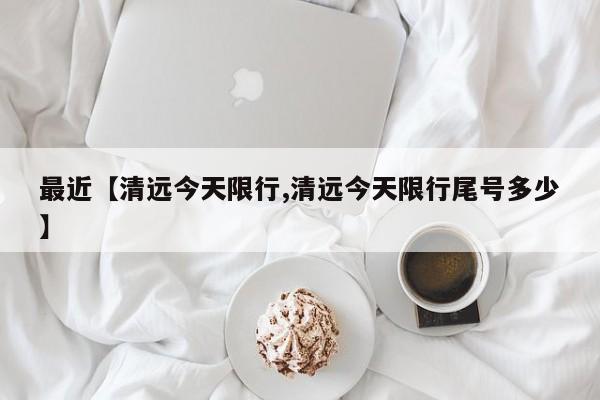 最近【清远今天限行,清远今天限行尾号多少】