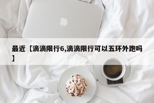 最近【滴滴限行6,滴滴限行可以五环外跑吗】