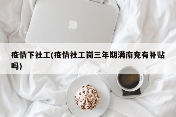 疫情下社工(疫情社工岗三年期满南充有补贴吗)