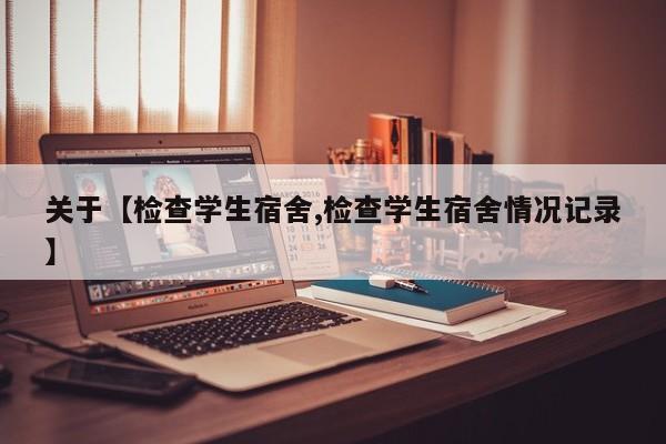 关于【检查学生宿舍,检查学生宿舍情况记录】