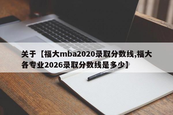 关于【福大mba2020录取分数线,福大各专业2026录取分数线是多少】