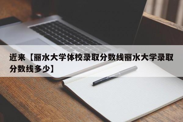 近来【丽水大学体校录取分数线丽水大学录取分数线多少】
