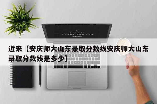 近来【安庆师大山东录取分数线安庆师大山东录取分数线是多少】