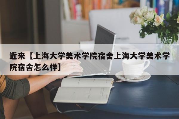 近来【上海大学美术学院宿舍上海大学美术学院宿舍怎么样】