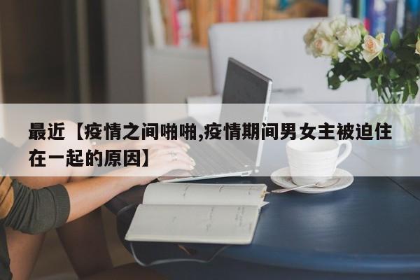 最近【疫情之间啪啪,疫情期间男女主被迫住在一起的原因】