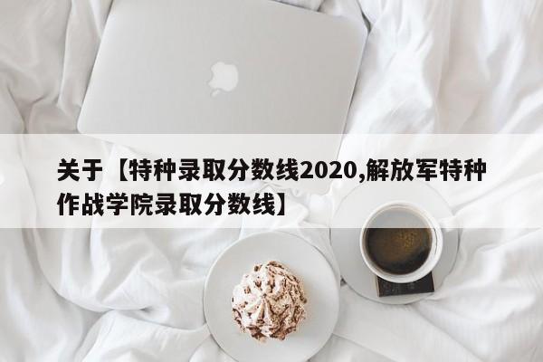 关于【特种录取分数线2020,解放军特种作战学院录取分数线】